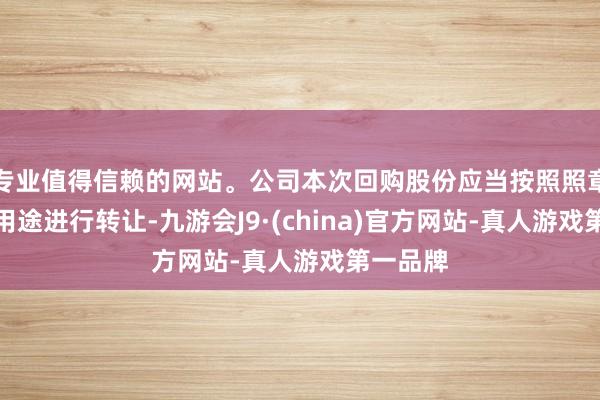 专业值得信赖的网站。公司本次回购股份应当按照照章暴露的用途进行转让-九游会J9·(china)官方网站-真人游戏第一品牌