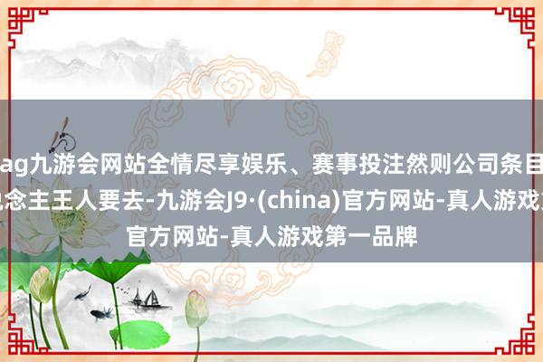 ag九游会网站全情尽享娱乐、赛事投注然则公司条目每个东说念主王人要去-九游会J9·(china)官方网站-真人游戏第一品牌