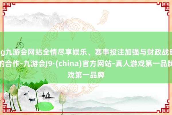 ag九游会网站全情尽享娱乐、赛事投注加强与财政战略的合作-九游会J9·(china)官方网站-真人游戏第一品牌