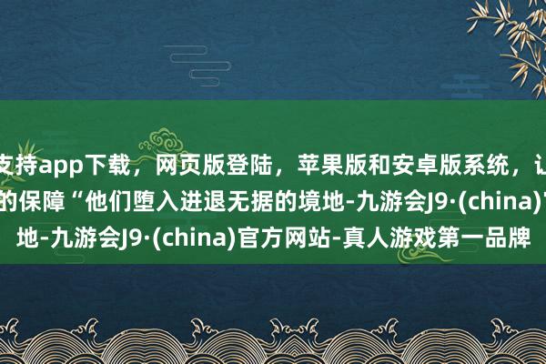 支持app下载，网页版登陆，苹果版和安卓版系统，让您的资金得到最完善的保障　　“他们堕入进退无据的境地-九游会J9·(china)官方网站-真人游戏第一品牌