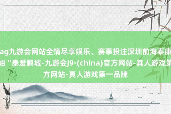 ag九游会网站全情尽享娱乐、赛事投注深圳前海泰康病院初始“泰爱鹏城-九游会J9·(china)官方网站-真人游戏第一品牌