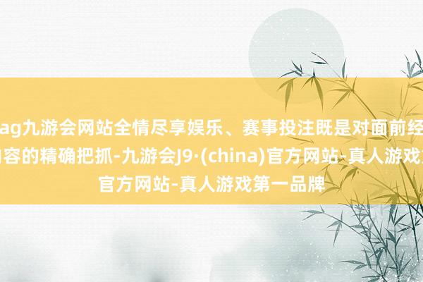 ag九游会网站全情尽享娱乐、赛事投注既是对面前经济入手内容的精确把抓-九游会J9·(china)官方网站-真人游戏第一品牌