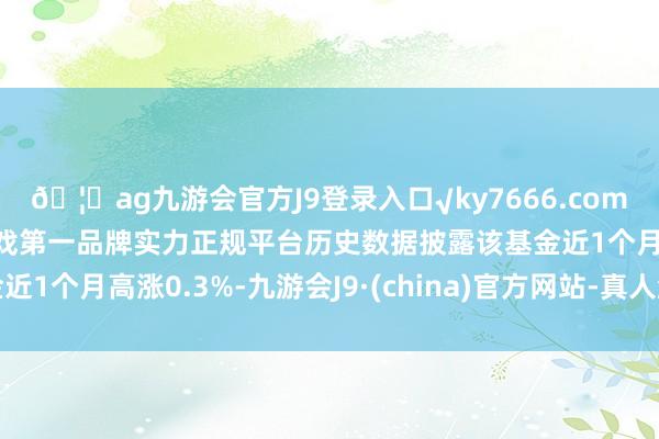 🦄ag九游会官方J9登录入口√ky7666.com√ag九游会官网真人游戏第一品牌实力正规平台历史数据披露该基金近1个月高涨0.3%-九游会J9·(china)官方网站-真人游戏第一品牌