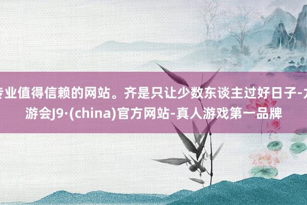 专业值得信赖的网站。齐是只让少数东谈主过好日子-九游会J9·(china)官方网站-真人游戏第一品牌