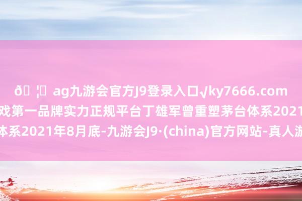 🦄ag九游会官方J9登录入口√ky7666.com√ag九游会官网真人游戏第一品牌实力正规平台丁雄军曾重塑茅台体系2021年8月底-九游会J9·(china)官方网站-真人游戏第一品牌