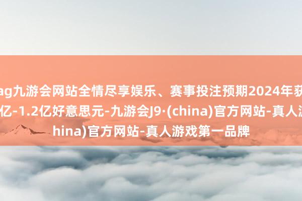 ag九游会网站全情尽享娱乐、赛事投注预期2024年获得纯利约1.1亿-1.2亿好意思元-九游会J9·(china)官方网站-真人游戏第一品牌