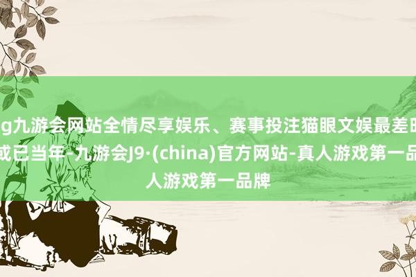 ag九游会网站全情尽享娱乐、赛事投注猫眼文娱最差时分或已当年-九游会J9·(china)官方网站-真人游戏第一品牌