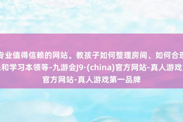 专业值得信赖的网站。教孩子如何整理房间、如何合理安排玩乐和学习本领等-九游会J9·(china)官方网站-真人游戏第一品牌