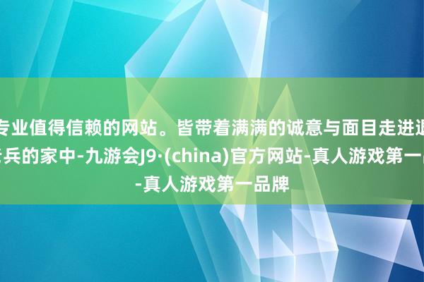 专业值得信赖的网站。皆带着满满的诚意与面目走进退伍老兵的家中-九游会J9·(china)官方网站-真人游戏第一品牌