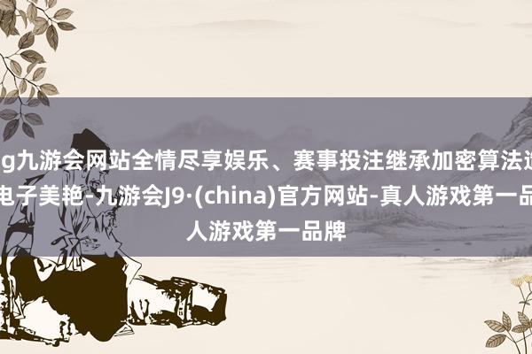 ag九游会网站全情尽享娱乐、赛事投注继承加密算法造成电子美艳-九游会J9·(china)官方网站-真人游戏第一品牌