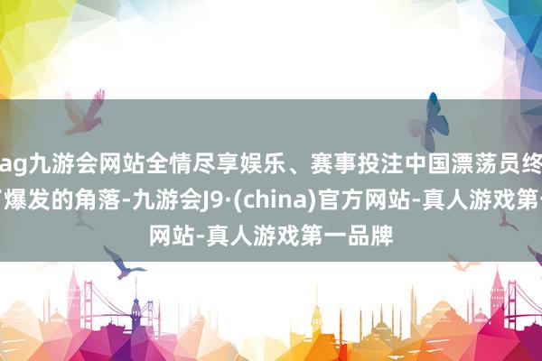 ag九游会网站全情尽享娱乐、赛事投注中国漂荡员终于到了爆发的角落-九游会J9·(china)官方网站-真人游戏第一品牌