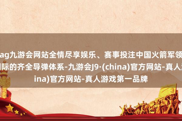 ag九游会网站全情尽享娱乐、赛事投注中国火箭军领有从短程到洲际的齐全导弹体系-九游会J9·(china)官方网站-真人游戏第一品牌