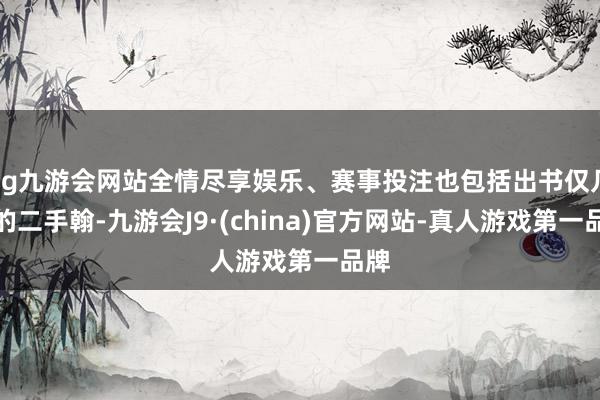 ag九游会网站全情尽享娱乐、赛事投注也包括出书仅几年的二手翰-九游会J9·(china)官方网站-真人游戏第一品牌