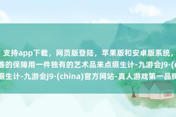 支持app下载，网页版登陆，苹果版和安卓版系统，让您的资金得到最完善的保障用一件独有的艺术品来点缀生计-九游会J9·(china)官方网站-真人游戏第一品牌