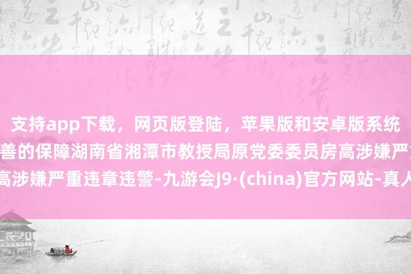 支持app下载，网页版登陆，苹果版和安卓版系统，让您的资金得到最完善的保障湖南省湘潭市教授局原党委委员房高涉嫌严重违章违警-九游会J9·(china)官方网站-真人游戏第一品牌