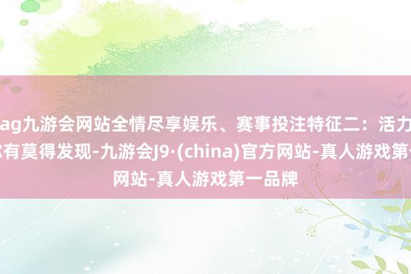 ag九游会网站全情尽享娱乐、赛事投注特征二：活力满满你有莫得发现-九游会J9·(china)官方网站-真人游戏第一品牌