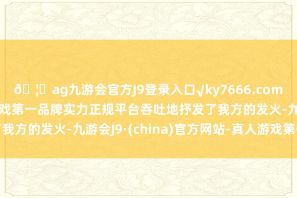 🦄ag九游会官方J9登录入口√ky7666.com√ag九游会官网真人游戏第一品牌实力正规平台吞吐地抒发了我方的发火-九游会J9·(china)官方网站-真人游戏第一品牌