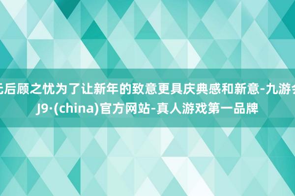 无后顾之忧为了让新年的致意更具庆典感和新意-九游会J9·(china)官方网站-真人游戏第一品牌