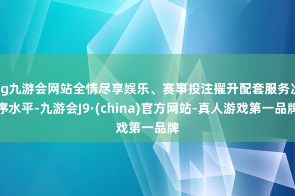 ag九游会网站全情尽享娱乐、赛事投注擢升配套服务次序水平-九游会J9·(china)官方网站-真人游戏第一品牌