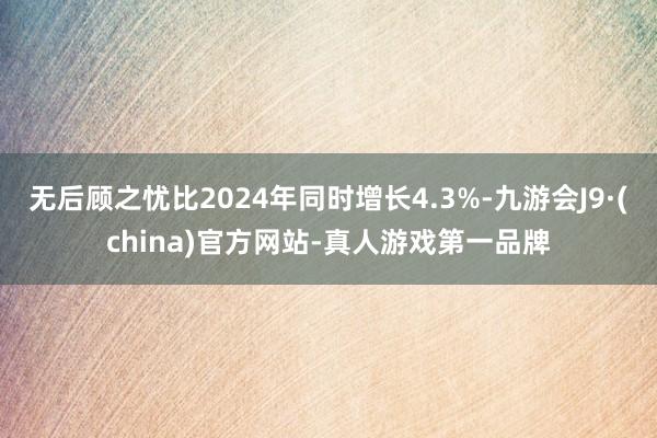 无后顾之忧比2024年同时增长4.3%-九游会J9·(china)官方网站-真人游戏第一品牌