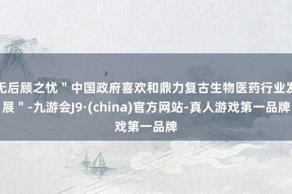 无后顾之忧＂中国政府喜欢和鼎力复古生物医药行业发展＂-九游会J9·(china)官方网站-真人游戏第一品牌