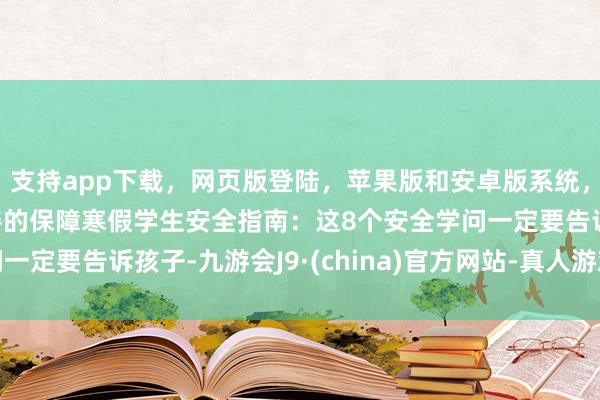 支持app下载，网页版登陆，苹果版和安卓版系统，让您的资金得到最完善的保障寒假学生安全指南：这8个安全学问一定要告诉孩子-九游会J9·(china)官方网站-真人游戏第一品牌