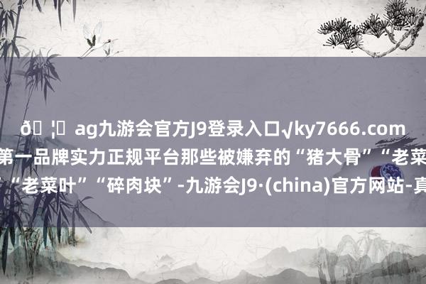 🦄ag九游会官方J9登录入口√ky7666.com√ag九游会官网真人游戏第一品牌实力正规平台那些被嫌弃的“猪大骨”“老菜叶”“碎肉块”-九游会J9·(china)官方网站-真人游戏第一品牌