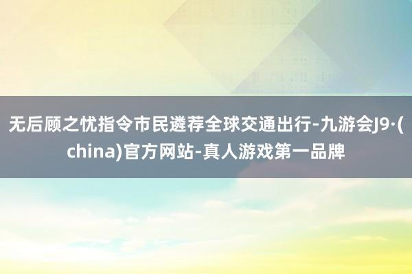 无后顾之忧指令市民遴荐全球交通出行-九游会J9·(china)官方网站-真人游戏第一品牌