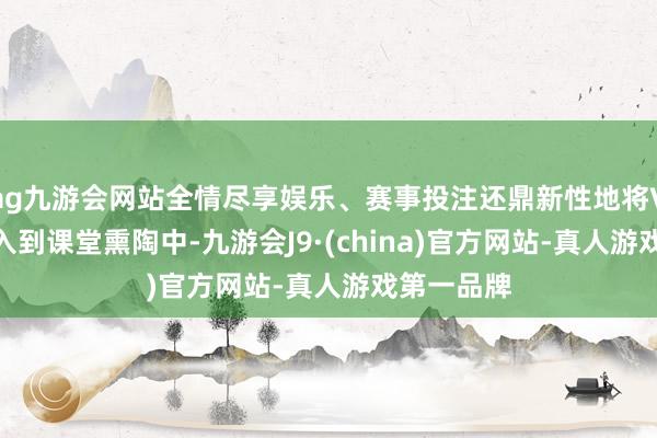 ag九游会网站全情尽享娱乐、赛事投注还鼎新性地将VR 眼镜进入到课堂熏陶中-九游会J9·(china)官方网站-真人游戏第一品牌