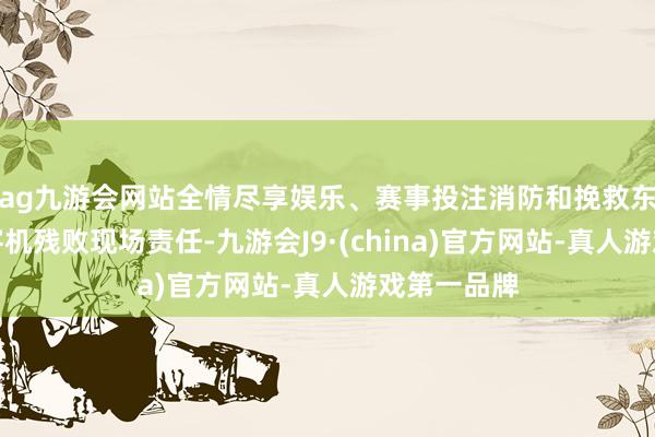 ag九游会网站全情尽享娱乐、赛事投注消防和挽救东谈主员在客机残败现场责任-九游会J9·(china)官方网站-真人游戏第一品牌