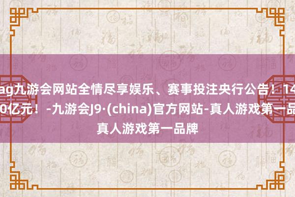 ag九游会网站全情尽享娱乐、赛事投注央行公告！14000亿元！-九游会J9·(china)官方网站-真人游戏第一品牌