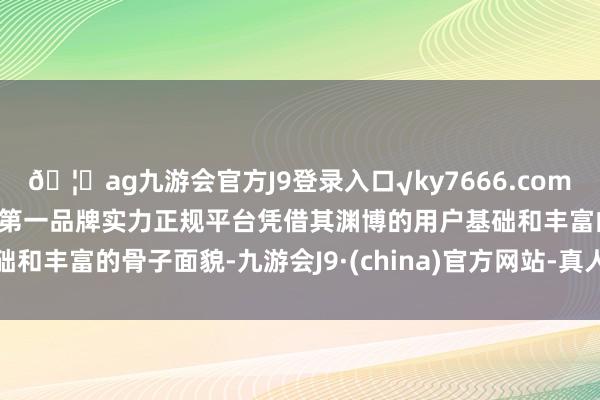 🦄ag九游会官方J9登录入口√ky7666.com√ag九游会官网真人游戏第一品牌实力正规平台凭借其渊博的用户基础和丰富的骨子面貌-九游会J9·(china)官方网站-真人游戏第一品牌