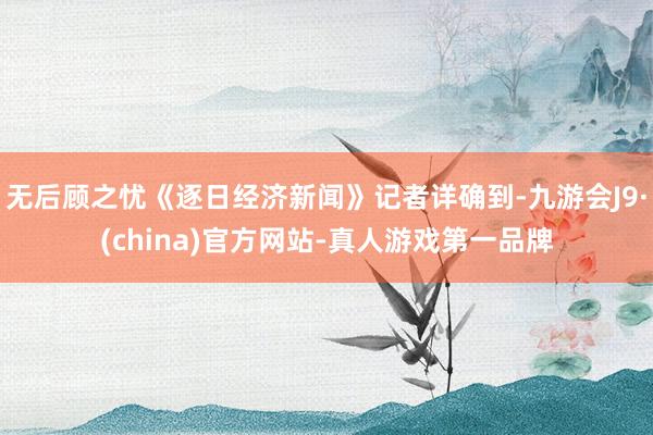 无后顾之忧《逐日经济新闻》记者详确到-九游会J9·(china)官方网站-真人游戏第一品牌