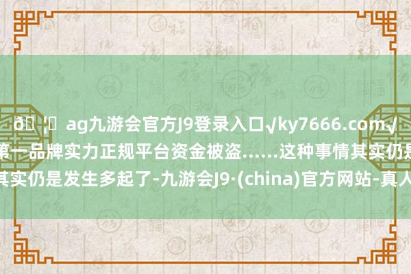 🦄ag九游会官方J9登录入口√ky7666.com√ag九游会官网真人游戏第一品牌实力正规平台资金被盗......这种事情其实仍是发生多起了-九游会J9·(china)官方网站-真人游戏第一品牌