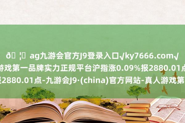 🦄ag九游会官方J9登录入口√ky7666.com√ag九游会官网真人游戏第一品牌实力正规平台沪指涨0.09%报2880.01点-九游会J9·(china)官方网站-真人游戏第一品牌