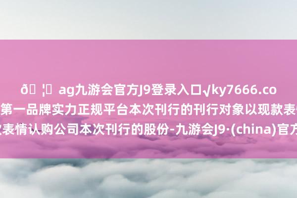 🦄ag九游会官方J9登录入口√ky7666.com√ag九游会官网真人游戏第一品牌实力正规平台本次刊行的刊行对象以现款表情认购公司本次刊行的股份-九游会J9·(china)官方网站-真人游戏第一品牌