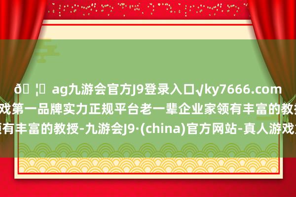 🦄ag九游会官方J9登录入口√ky7666.com√ag九游会官网真人游戏第一品牌实力正规平台老一辈企业家领有丰富的教授-九游会J9·(china)官方网站-真人游戏第一品牌