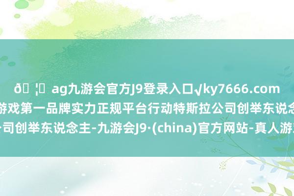 🦄ag九游会官方J9登录入口√ky7666.com√ag九游会官网真人游戏第一品牌实力正规平台 行动特斯拉公司创举东说念主-九游会J9·(china)官方网站-真人游戏第一品牌