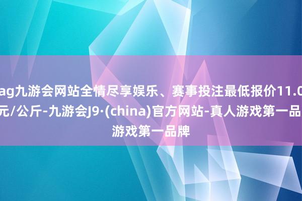 ag九游会网站全情尽享娱乐、赛事投注最低报价11.00元/公斤-九游会J9·(china)官方网站-真人游戏第一品牌