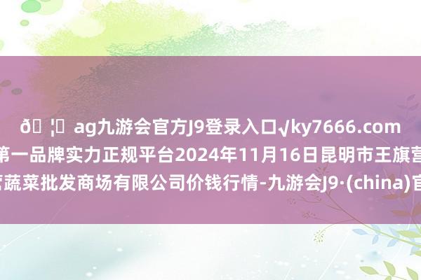 🦄ag九游会官方J9登录入口√ky7666.com√ag九游会官网真人游戏第一品牌实力正规平台2024年11月16日昆明市王旗营蔬菜批发商场有限公司价钱行情-九游会J9·(china)官方网站-真人游戏第一品牌