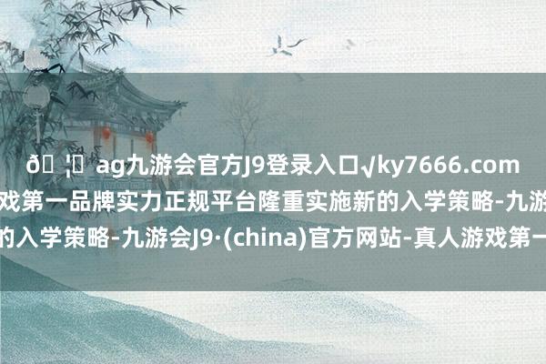 🦄ag九游会官方J9登录入口√ky7666.com√ag九游会官网真人游戏第一品牌实力正规平台隆重实施新的入学策略-九游会J9·(china)官方网站-真人游戏第一品牌