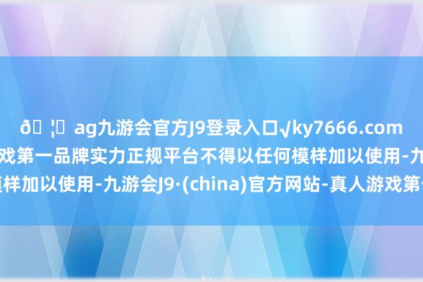 🦄ag九游会官方J9登录入口√ky7666.com√ag九游会官网真人游戏第一品牌实力正规平台不得以任何模样加以使用-九游会J9·(china)官方网站-真人游戏第一品牌