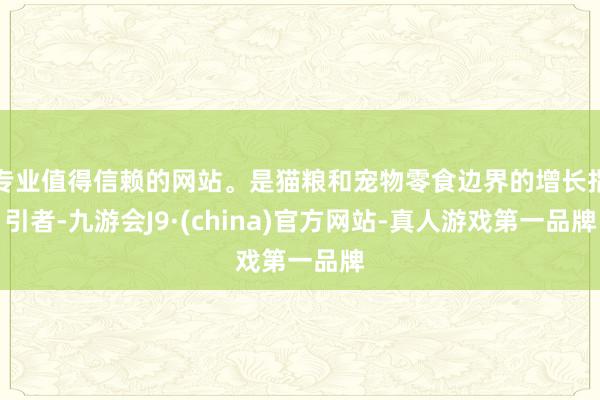 专业值得信赖的网站。是猫粮和宠物零食边界的增长指引者-九游会J9·(china)官方网站-真人游戏第一品牌