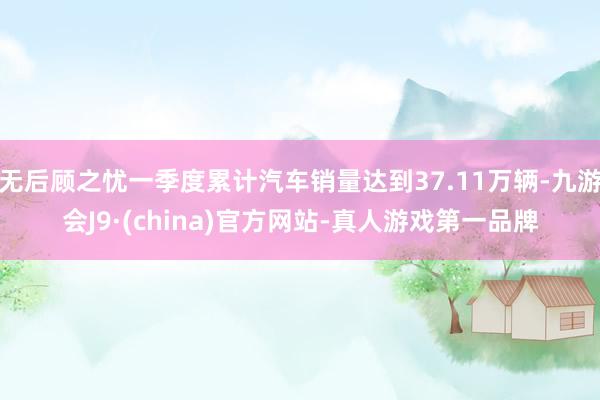 无后顾之忧一季度累计汽车销量达到37.11万辆-九游会J9·