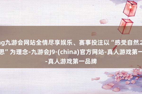 ag九游会网站全情尽享娱乐、赛事投注以“感受自然之好意思”为理念-九游会J9·(china)官方网站-真人游戏第一品牌
