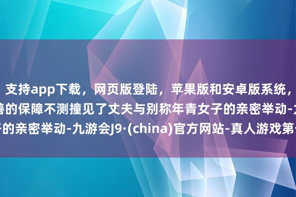 支持app下载,网页版登陆,苹果版和安卓版系统,让您的资金得到最完善的保障不测撞见了丈夫与别称年青女子的亲密举动-九游会J9·(china)官方网站-真人游戏第一品牌