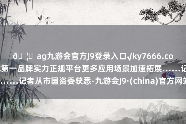 🦄ag九游会官方J9登录入口√ky7666.com√ag九游会官网真人游戏第一品牌实力正规平台更多应用场景加速拓展……记者从市国资委获悉-九游会J9·(china)官方网站-真人游戏第一品牌