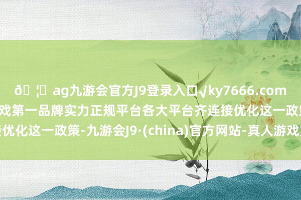 🦄ag九游会官方J9登录入口√ky7666.com√ag九游会官网真人游戏第一品牌实力正规平台各大平台齐连接优化这一政策-九游会J9·(china)官方网站-真人游戏第一品牌