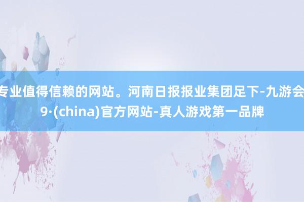 专业值得信赖的网站。河南日报报业集团足下-九游会J9·(china)官方网站-真人游戏第一品牌