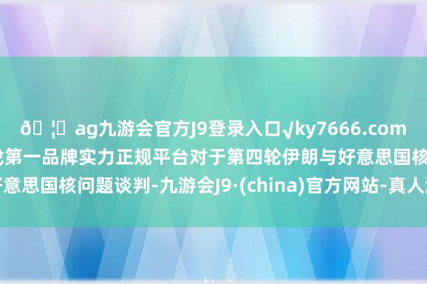 🦄ag九游会官方J9登录入口√ky7666.com√ag九游会官网真人游戏第一品牌实力正规平台对于第四轮伊朗与好意思国核问题谈判-九游会J9·(china)官方网站-真人游戏第一品牌